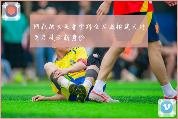 阿森纳女足鲁索转会后成枪迷支持男足展现新身份