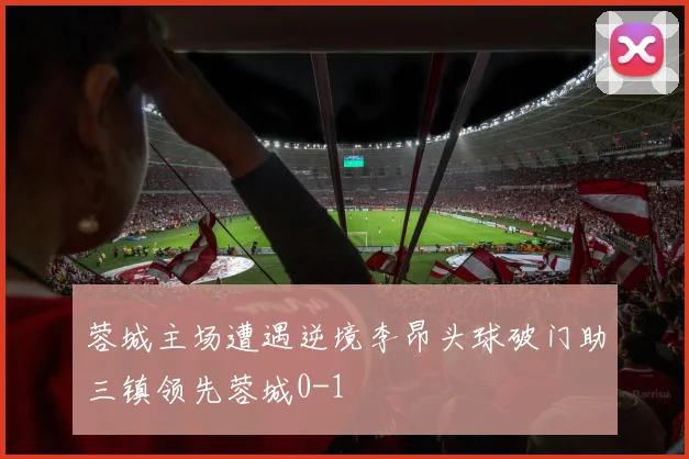 蓉城主场遭遇逆境李昂头球破门助三镇领先蓉城0-1