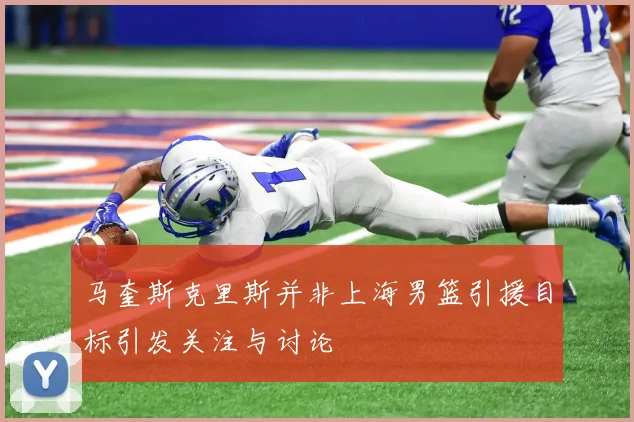 马奎斯克里斯并非上海男篮引援目标引发关注与讨论