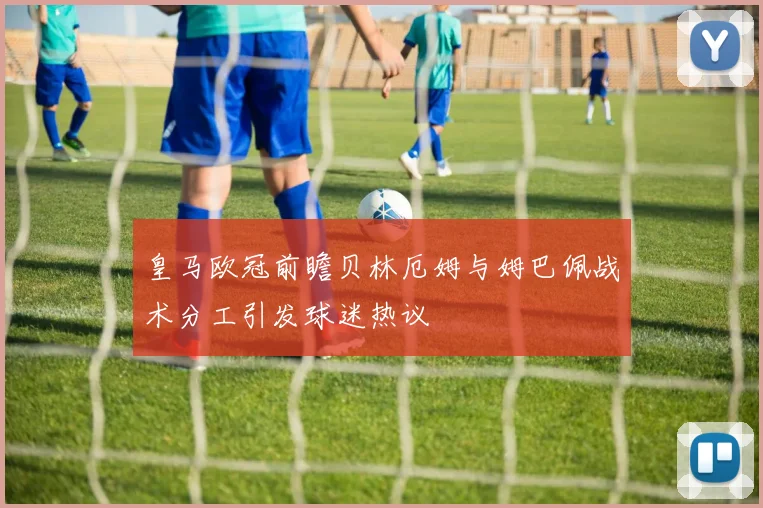 皇马欧冠前瞻贝林厄姆与姆巴佩战术分工引发球迷热议