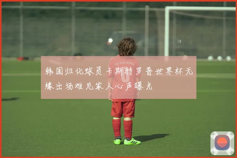 韩国归化球员卡斯特罗普世界杯无缘出场难见家人心声曝光