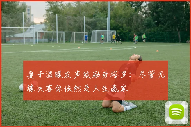 妻子温暖发声鼓励劳塔罗：尽管无缘决赛你依然是人生赢家